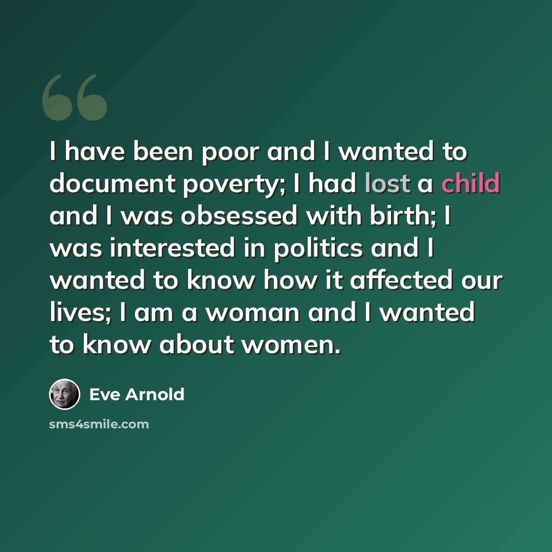 “I have been poor and I wanted to document poverty; I had lost a child and I was obsessed with birth; I was interested in politics and I wanted to know how it affected our lives; I am a woman and I wanted to know about women.” quote by Eve Arnold