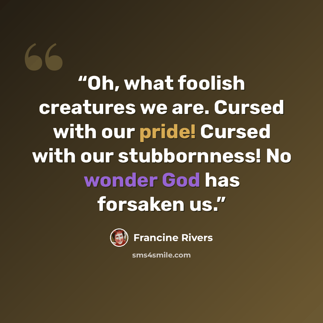 “Oh, what foolish creatures we are. Cursed with our pride! Cursed with our stubbornness! No wonder God has forsaken us.” quote by Francine Rivers