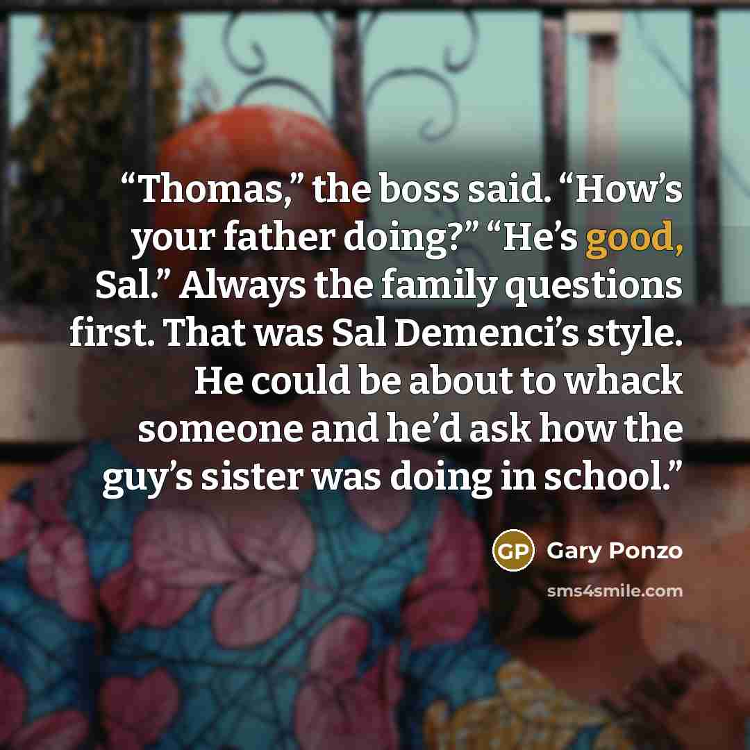 “Thomas,” the boss said. “How’s your father doing?” “He’s good, Sal.” Always the family questions first. That was Sal Demenci’s style. He could be about to whack someone and he’d ask how the guy’s sister was doing in school.” quote by Gary Ponzo