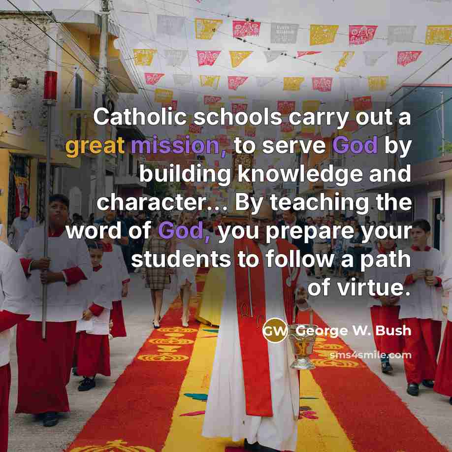 “Catholic schools carry out a great mission, to serve God by building knowledge and character... By teaching the word of God, you prepare your students to follow a path of virtue.” quote by George W. Bush