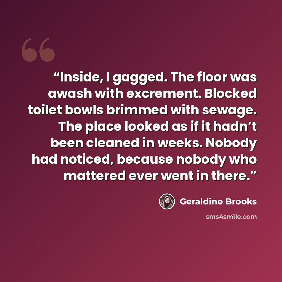 “Inside, I gagged. The floor was awash with excrement. Blocked toilet bowls brimmed with sewage. The place looked as if it hadn’t been cleaned in weeks. Nobody had noticed, because nobody who mattered ever went in there.” quote by Geraldine Brooks