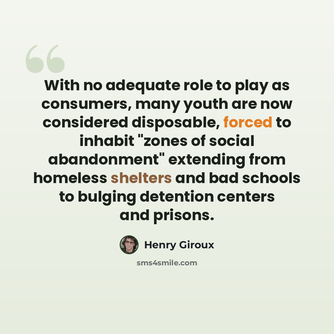“With no adequate role to play as consumers, many youth are now considered disposable, forced to inhabit "zones of social abandonment" extending from homeless shelters and bad schools to bulging detention centers and prisons.” quote by Henry Giroux