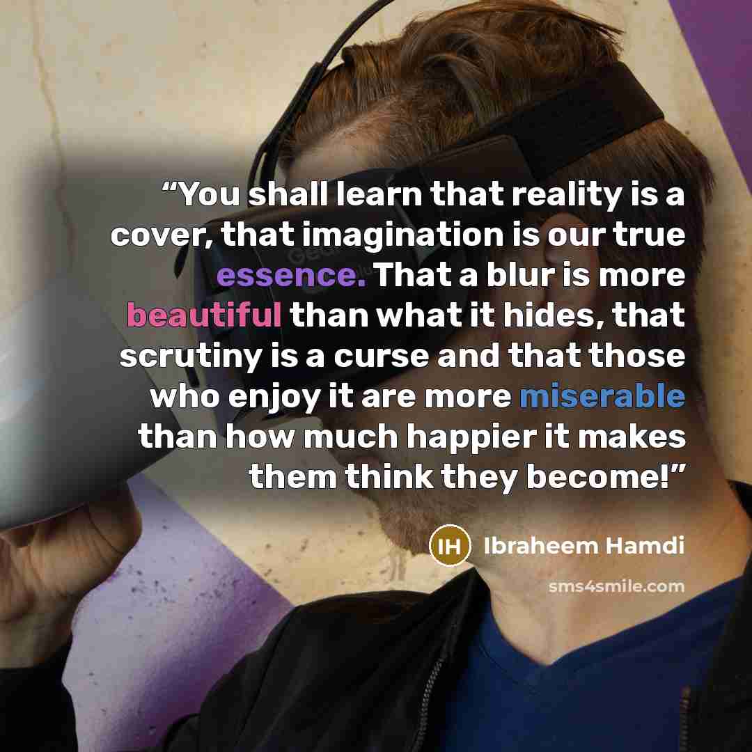 “You shall learn that reality is a cover, that imagination is our true essence. That a blur is more beautiful than what it hides, that scrutiny is a curse and that those who enjoy it are more miserable than how much happier it makes them think they become!” quote by Ibraheem Hamdi