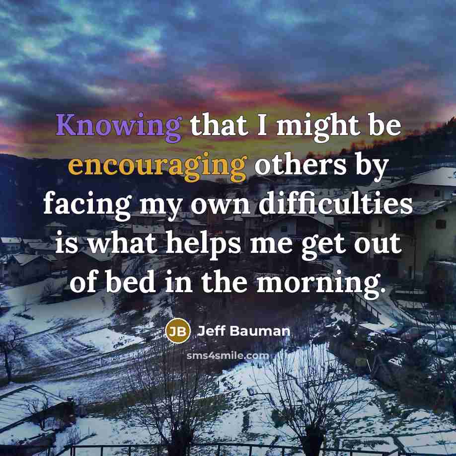 “Knowing that I might be encouraging others by facing my own difficulties is what helps me get out of bed in the morning.” quote by Jeff Bauman