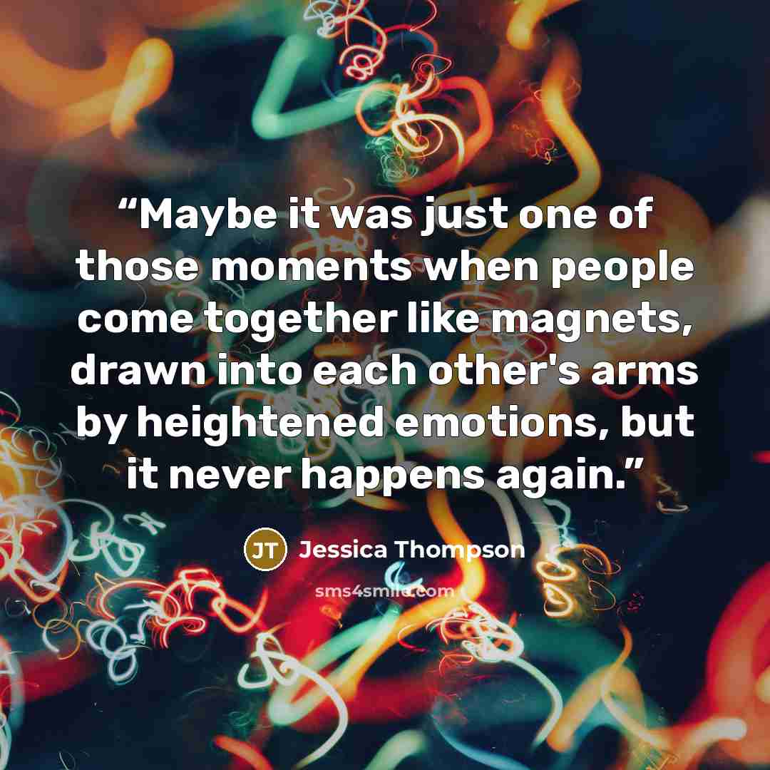 “Maybe it was just one of those moments when people come together like magnets, drawn into each other's arms by heightened emotions, but it never happens again.” quote by Jessica Thompson