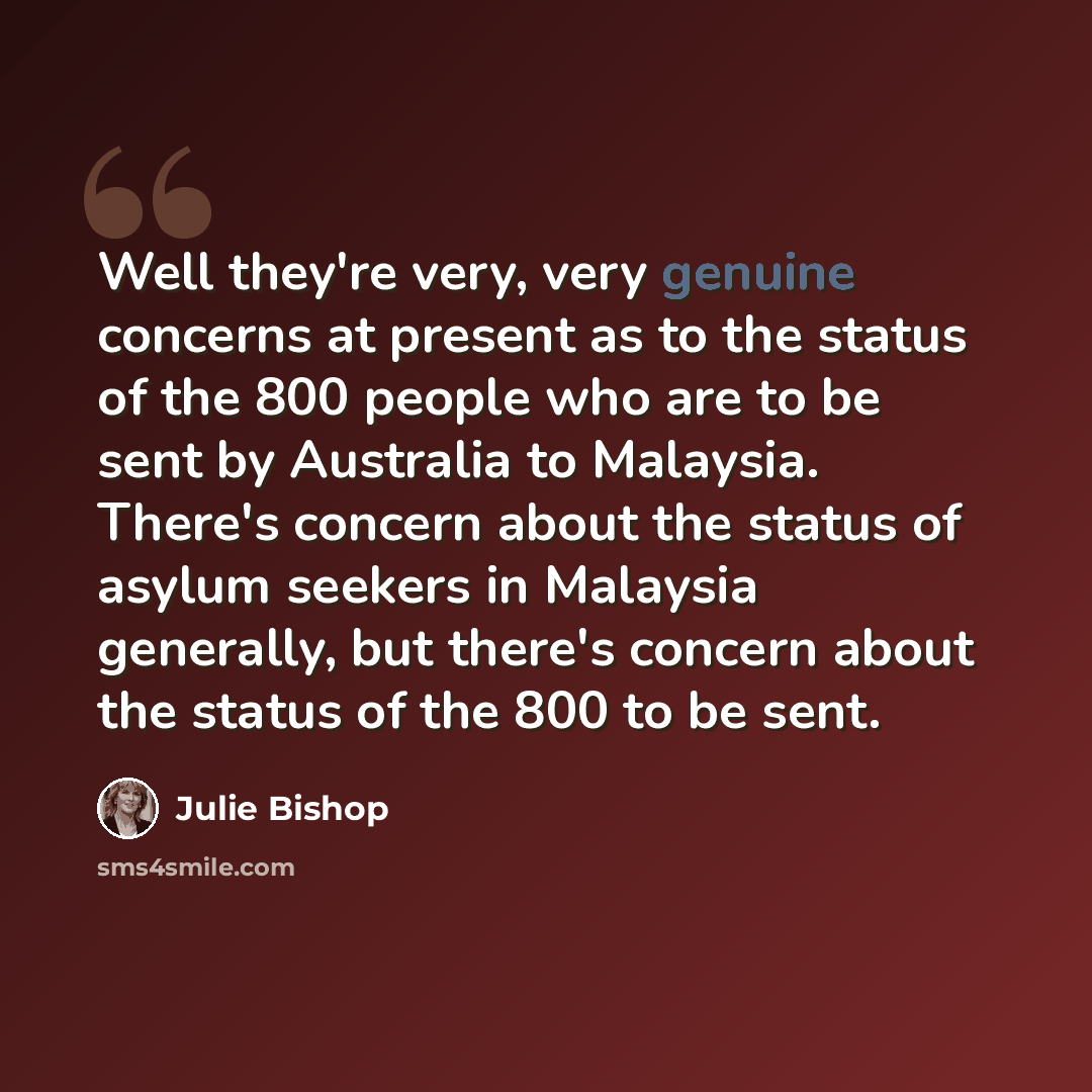 “Well they're very, very genuine concerns at present as to the status of the 800 people who are to be sent by Australia to Malaysia. There's concern about the status of asylum seekers in Malaysia generally, but there's concern about the status of the 800 to be sent.” quote by Julie Bishop