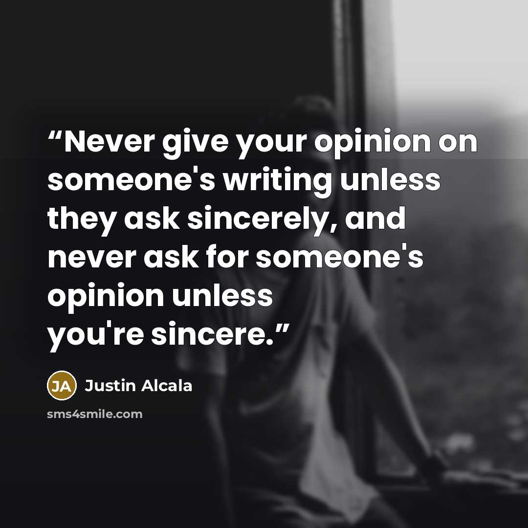 “Never give your opinion on someone's writing unless they ask sincerely, and never ask for someone's opinion unless you're sincere.” quote by Justin Alcala
