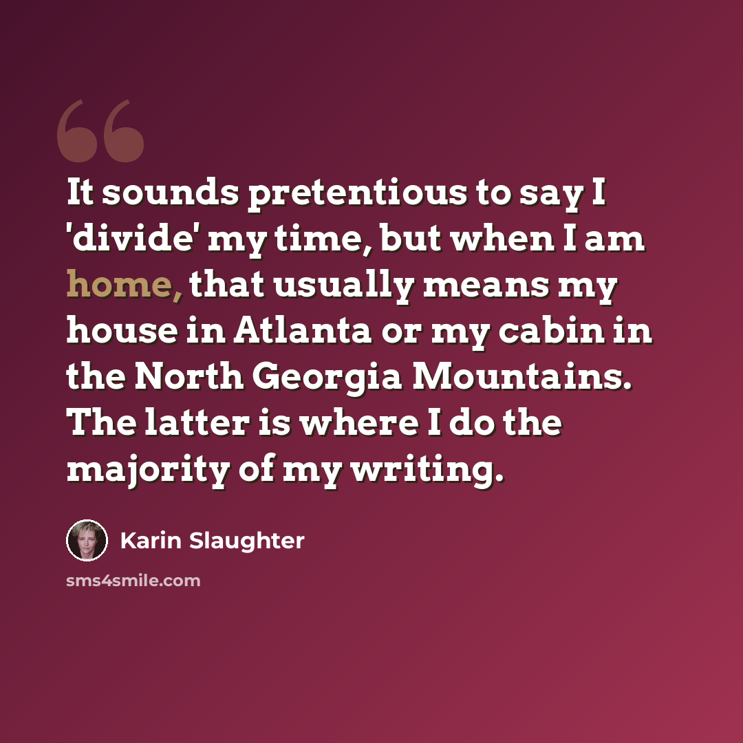 “It sounds pretentious to say I 'divide' my time, but when I am home, that usually means my house in Atlanta or my cabin in the North Georgia Mountains. The latter is where I do the majority of my writing.” quote by Karin Slaughter