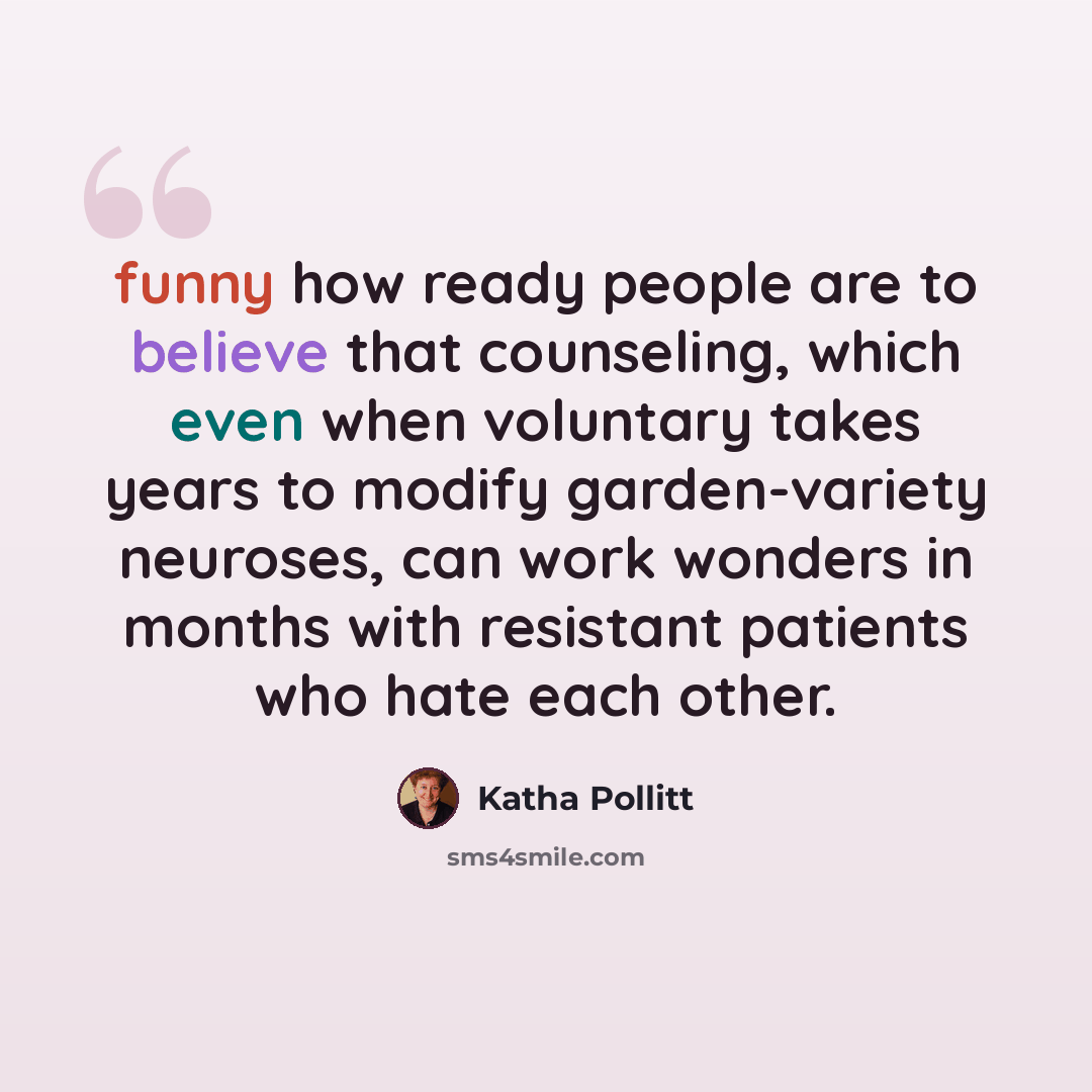 “funny how ready people are to believe that counseling, which even when voluntary takes years to modify garden-variety neuroses, can work wonders in months with resistant patients who hate each other.” quote by Katha Pollitt