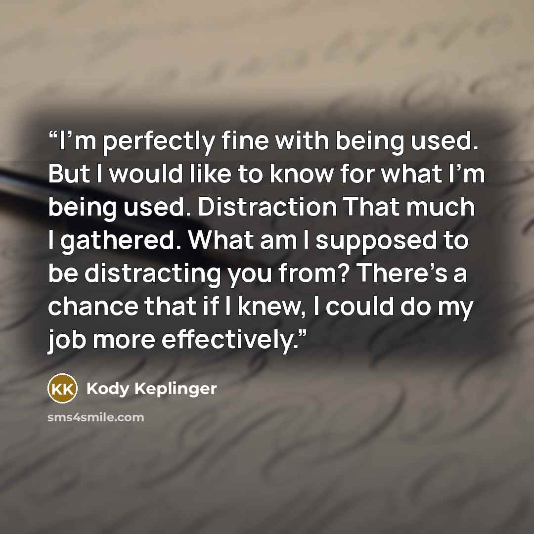 “I'm perfectly fine with being used. But I would like to know for what I'm being used. Distraction That much I gathered. What am I supposed to be distracting you from? There's a chance that if I knew, I could do my job more effectively.” quote by Kody Keplinger