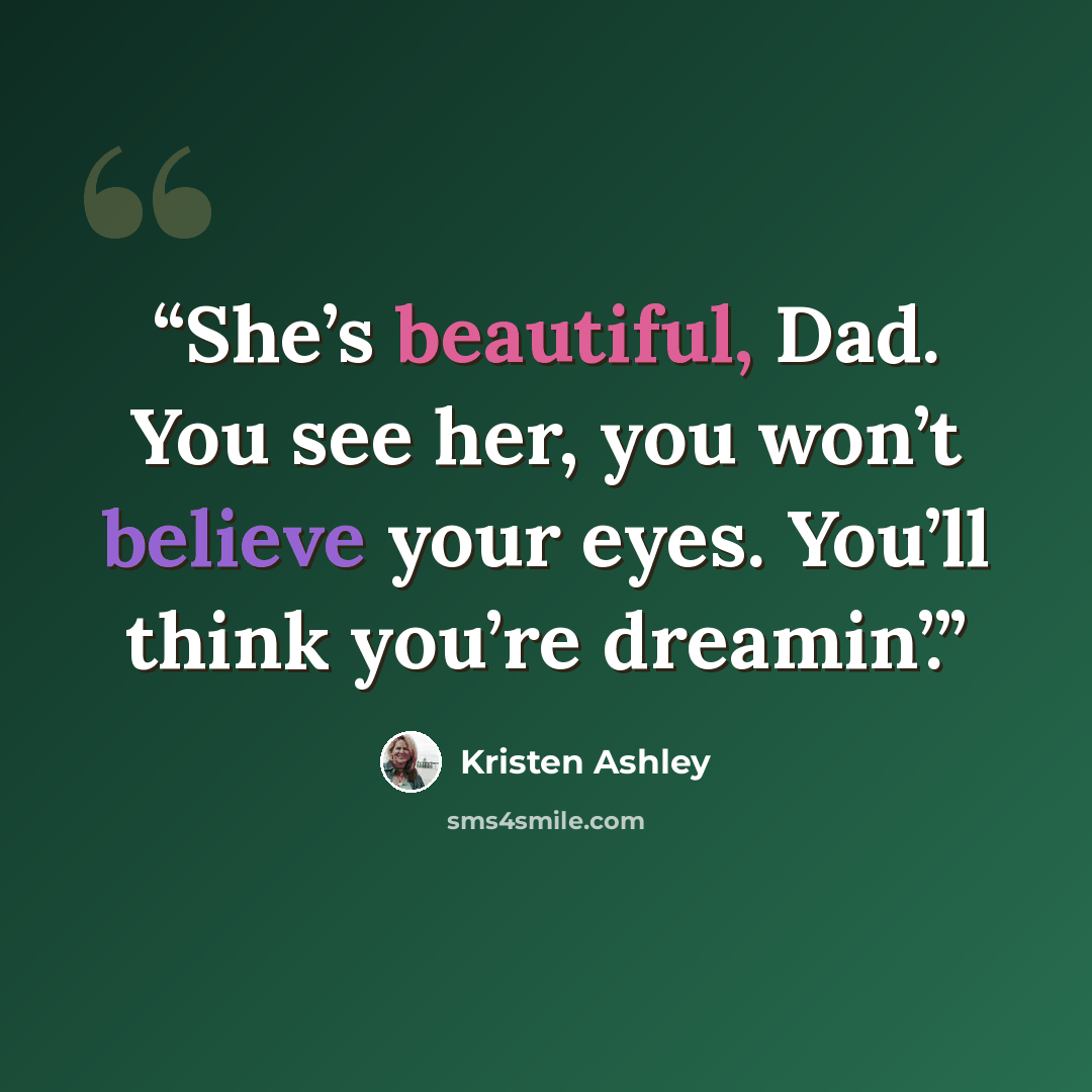 “She’s beautiful, Dad. You see her, you won’t believe your eyes. You’ll think you’re dreamin’.” quote by Kristen Ashley