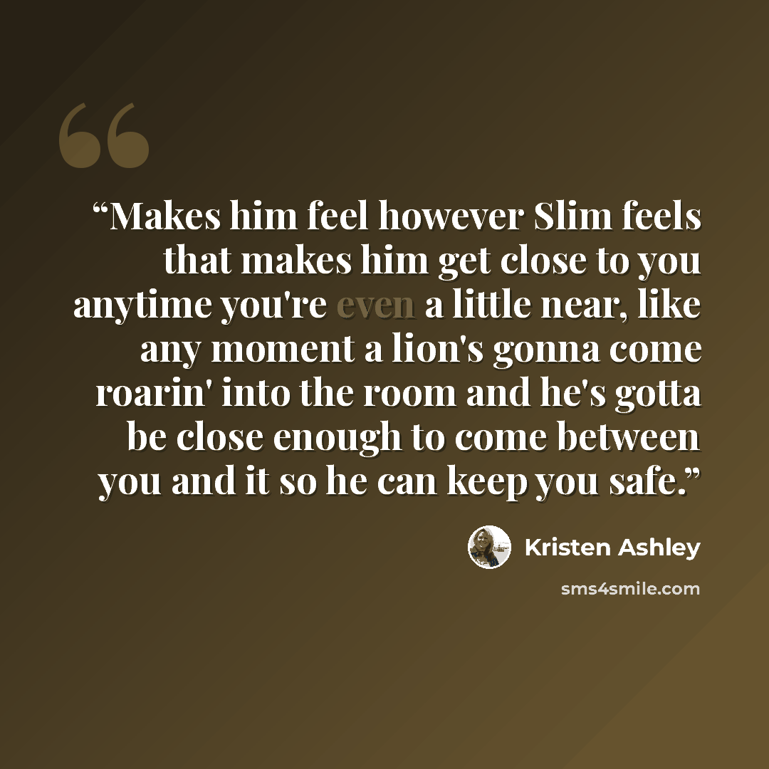 “Makes him feel however Slim feels that makes him get close to you anytime you're even a little near, like any moment a lion's gonna come roarin' into the room and he's gotta be close enough to come between you and it so he can keep you safe.” quote by Kristen Ashley