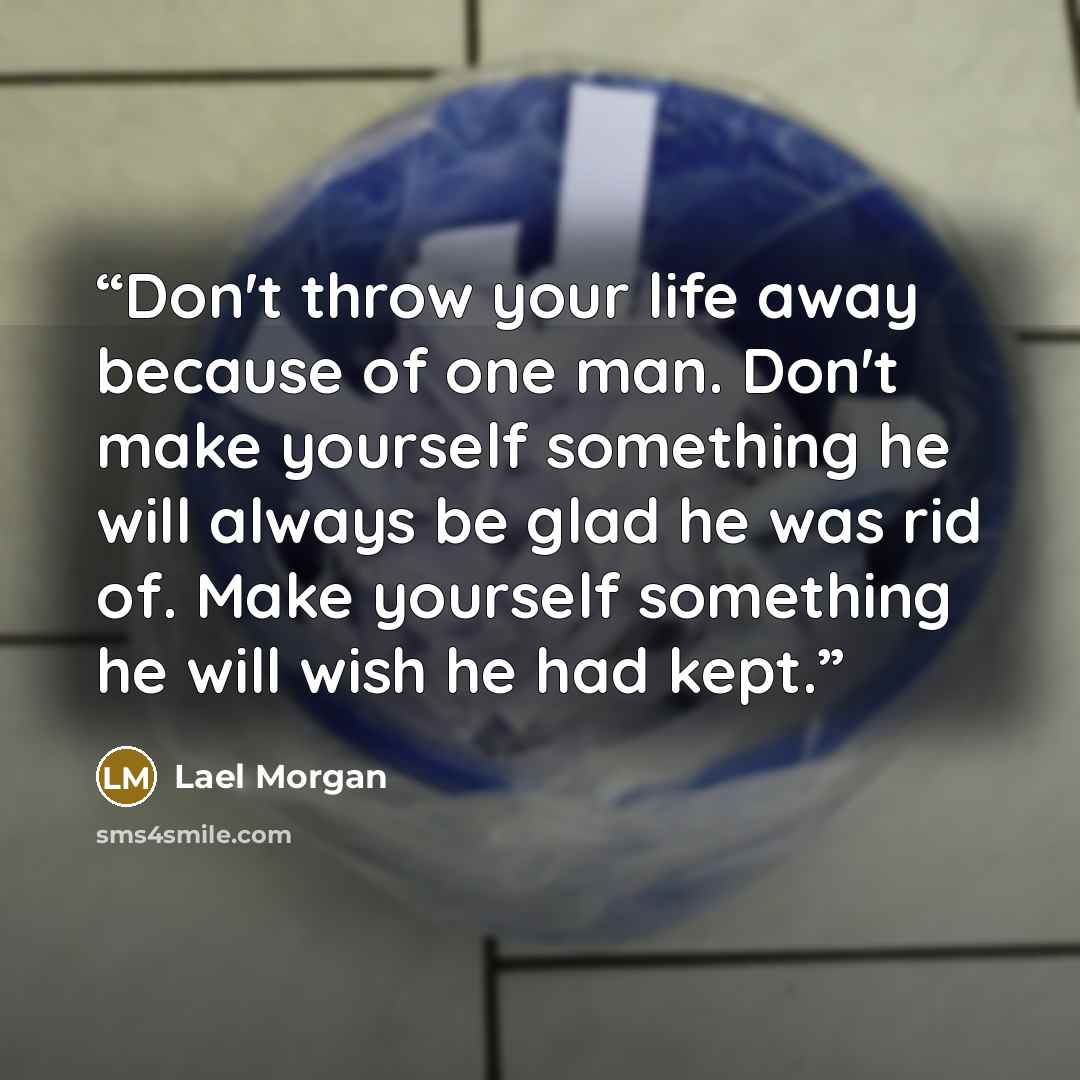 “Don't throw your life away because of one man. Don't make yourself something he will always be glad he was rid of. Make yourself something he will wish he had kept.” quote by Lael Morgan