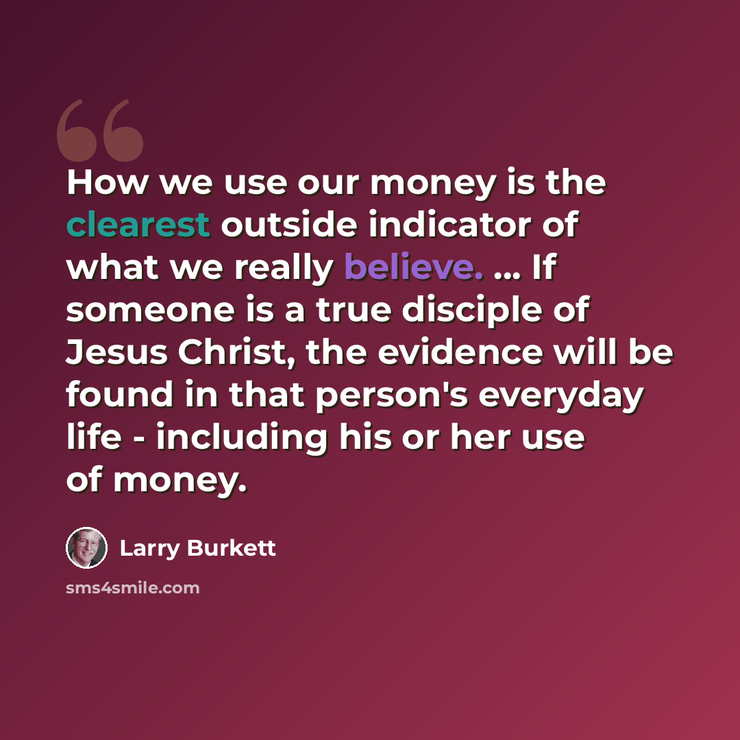 “How we use our money is the clearest outside indicator of what we really believe. ... If someone is a true disciple of Jesus Christ, the evidence will be found in that person's everyday life - including his or her use of money.” quote by Larry Burkett