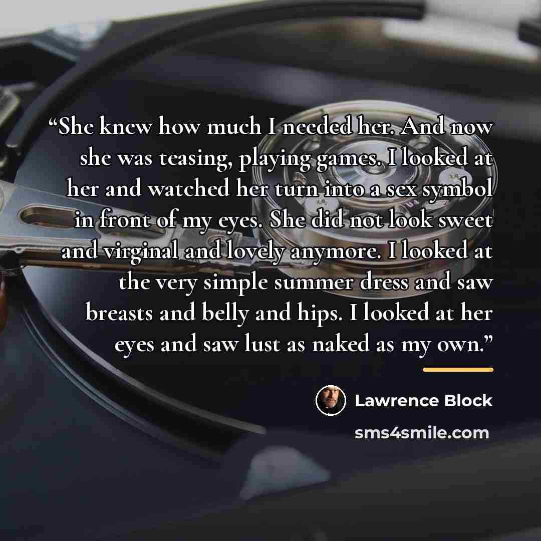 “She knew how much I needed her. And now she was teasing, playing games. I looked at her and watched her turn into a sex symbol in front of my eyes. She did not look sweet and virginal and lovely anymore. I looked at the very simple summer dress and saw breasts and belly and hips. I looked at her…” quote by Lawrence Block