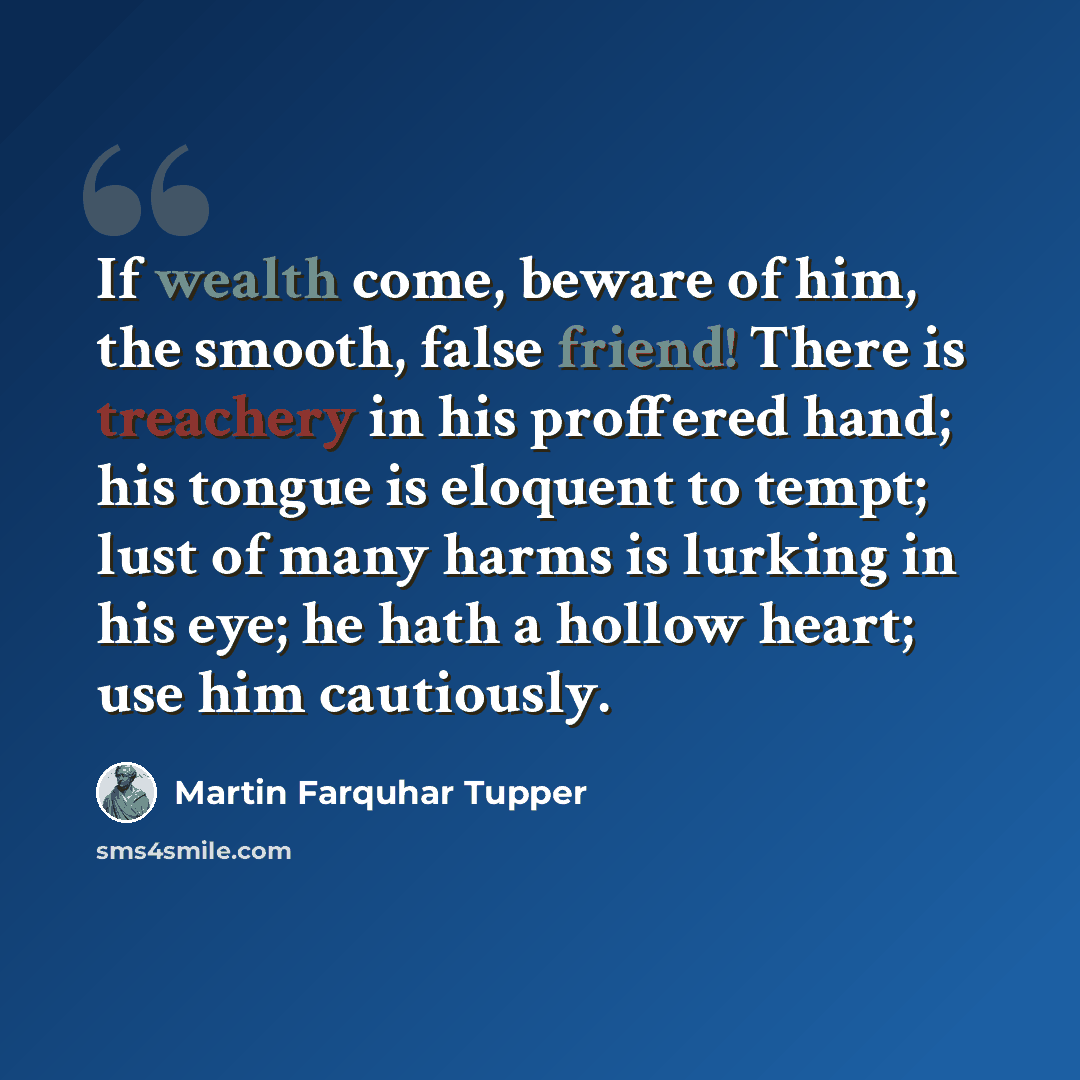 “If wealth come, beware of him, the smooth, false friend! There is treachery in his proffered hand; his tongue is eloquent to tempt; lust of many harms is lurking in his eye; he hath a hollow heart; use him cautiously.” quote by Martin Farquhar Tupper
