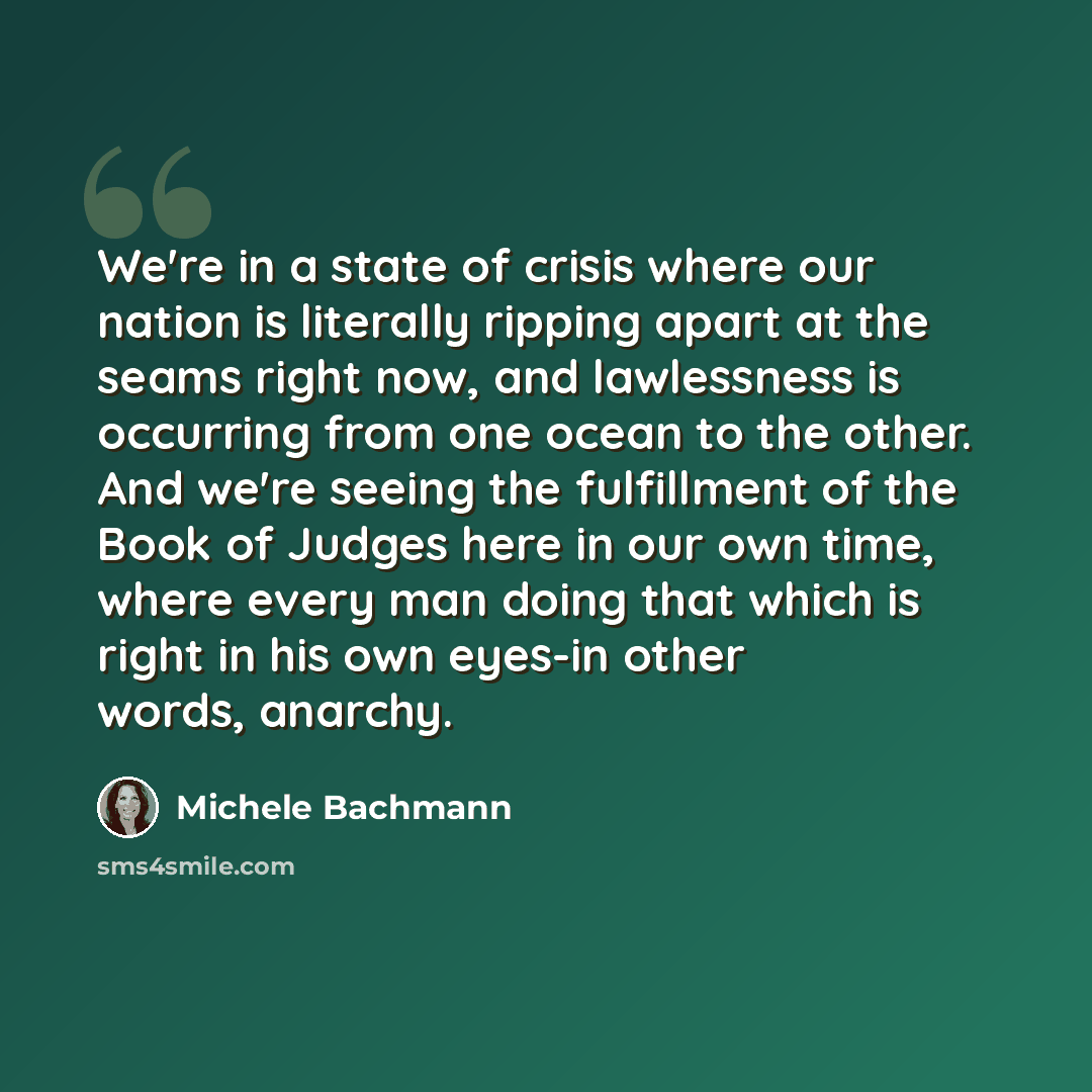 “We're in a state of crisis where our nation is literally ripping apart at the seams right now, and lawlessness is occurring from one ocean to the other. And we're seeing the fulfillment of the Book of Judges here in our own time, where every man doing that which is right in his own eyes-in other…” quote by Michele Bachmann