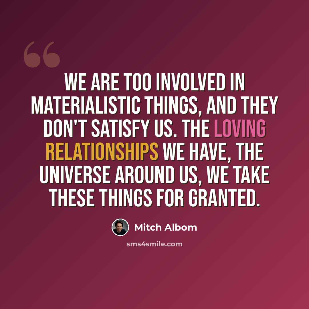 “We are too involved in materialistic things, and they don't satisfy us. The loving relationships we have, the universe around us, we take these things for granted.” quote by Mitch Albom