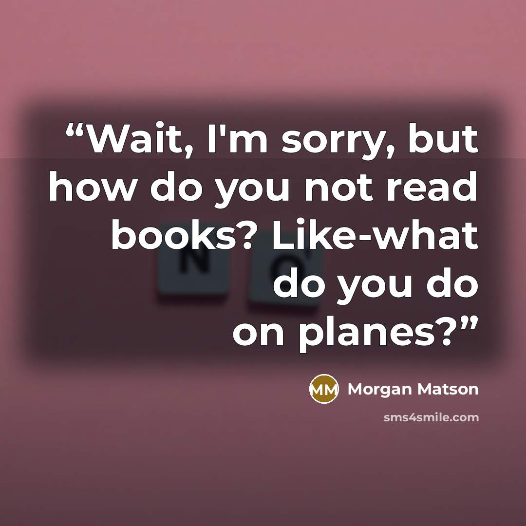“Wait, I'm sorry, but how do you not read books? Like-what do you do on planes?” quote by Morgan Matson