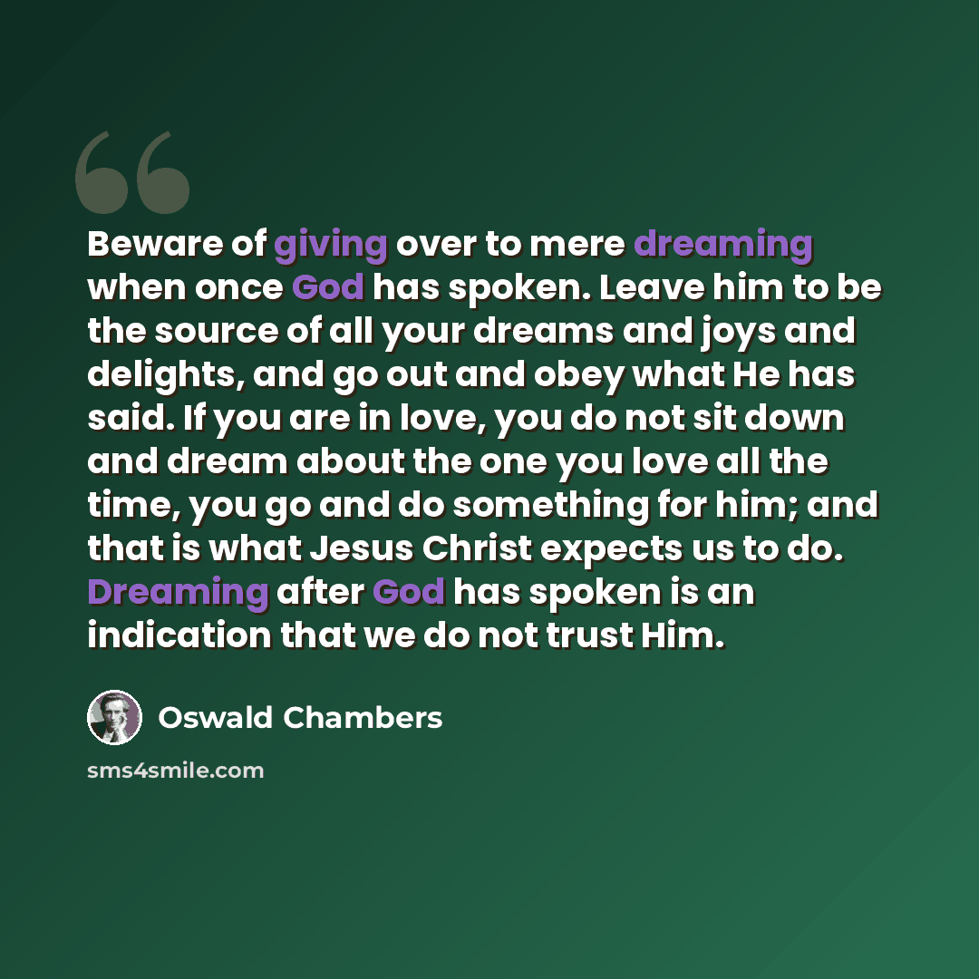 “Beware of giving over to mere dreaming when once God has spoken. Leave him to be the source of all your dreams and joys and delights, and go out and obey what He has said. If you are in love, you do not sit down and dream about the one you love all the time, you go and do something for him; and…” quote by Oswald Chambers