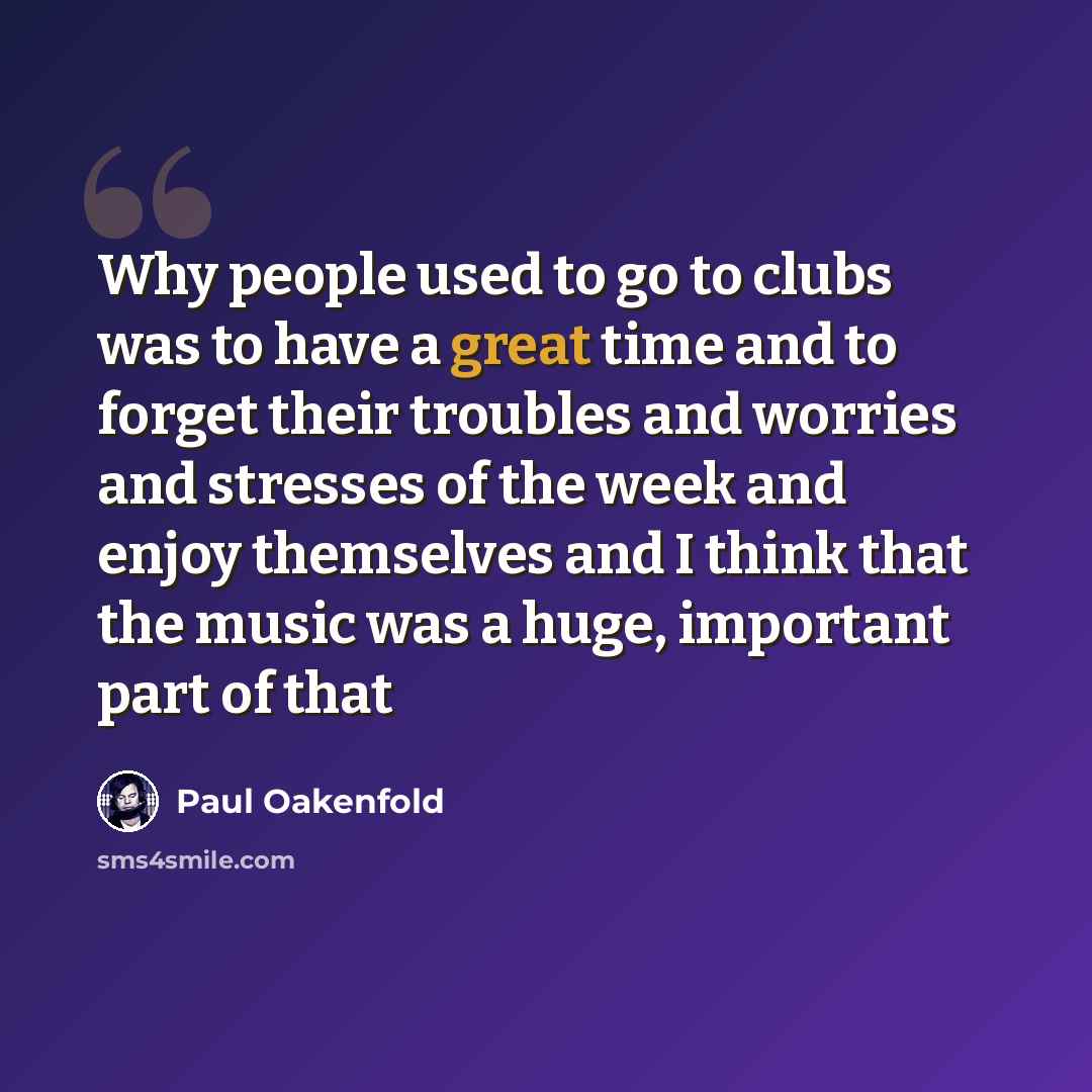 “Why people used to go to clubs was to have a great time and to forget their troubles and worries and stresses of the week and enjoy themselves and I think that the music was a huge, important part of that” quote by Paul Oakenfold