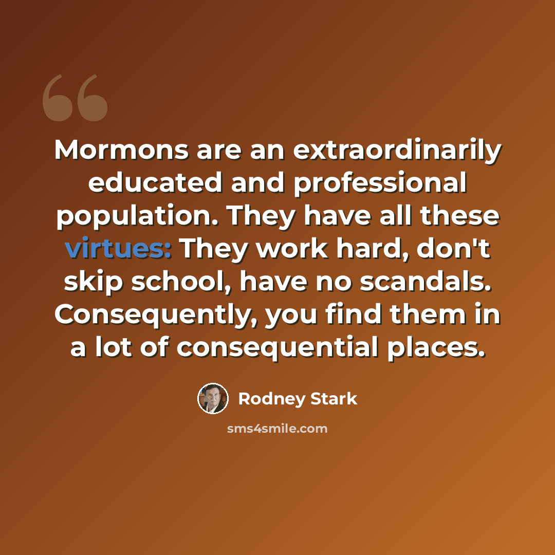 “Mormons are an extraordinarily educated and professional population. They have all these virtues: They work hard, don't skip school, have no scandals. Consequently, you find them in a lot of consequential places.” quote by Rodney Stark