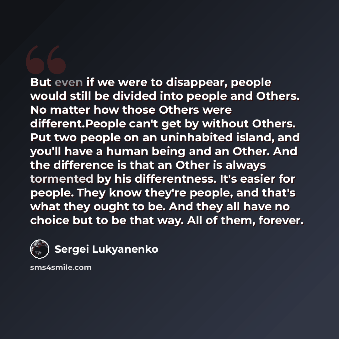 “But even if we were to disappear, people would still be divided into people and Others. No matter how those Others were different.People can't get by without Others. Put two people on an uninhabited island, and you'll have a human being and an Other. And the difference is that an Other is always…” quote by Sergei Lukyanenko