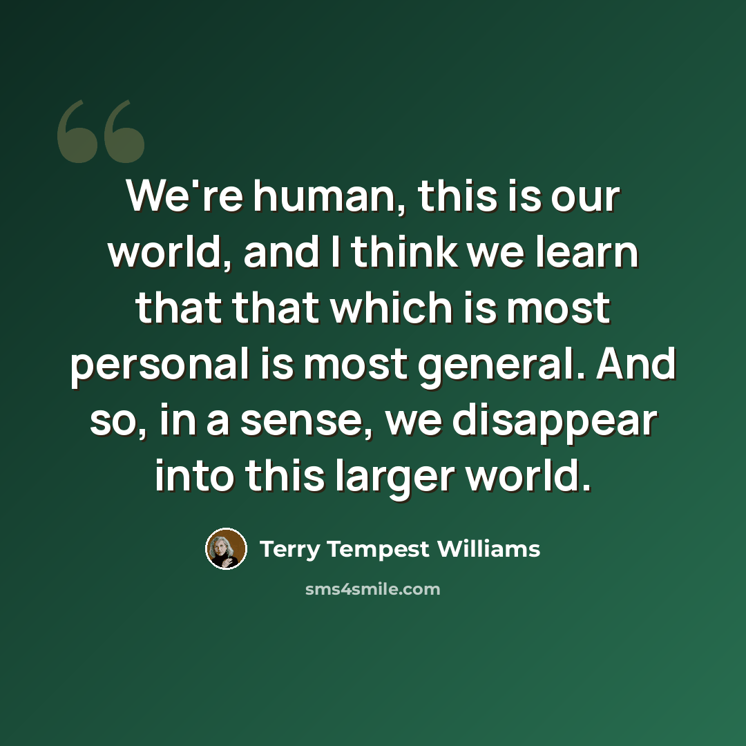 “We're human, this is our world, and I think we learn that that which is most personal is most general. And so, in a sense, we disappear into this larger world.” quote by Terry Tempest Williams