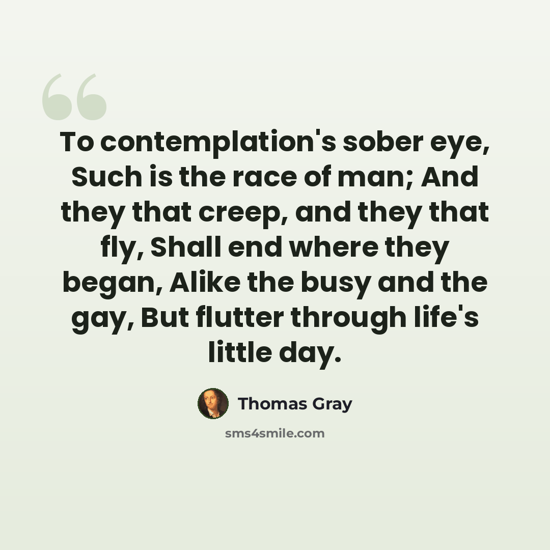 “To contemplation's sober eye, Such is the race of man; And they that creep, and they that fly, Shall end where they began, Alike the busy and the gay, But flutter through life's little day.” quote by Thomas Gray