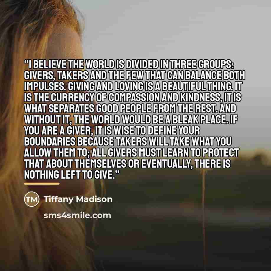 “I believe the world is divided in three groups: givers, takers and the few that can balance both impulses. Giving and loving is a beautiful thing. It is the currency of compassion and kindness, it is what separates good people from the rest. And without it, the world would be a bleak place. If you…” quote by Tiffany Madison