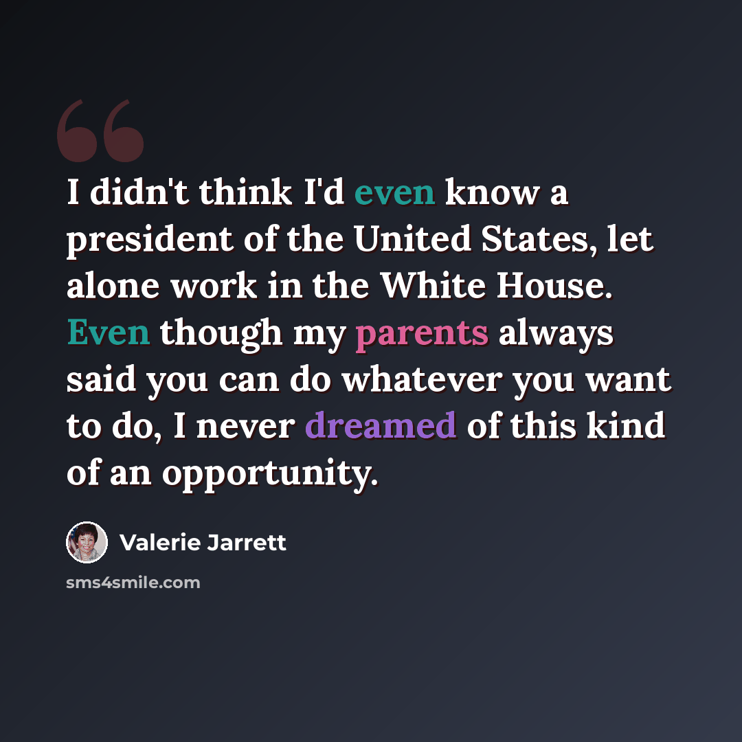 “I didn't think I'd even know a president of the United States, let alone work in the White House. Even though my parents always said you can do whatever you want to do, I never dreamed of this kind of an opportunity.” quote by Valerie Jarrett