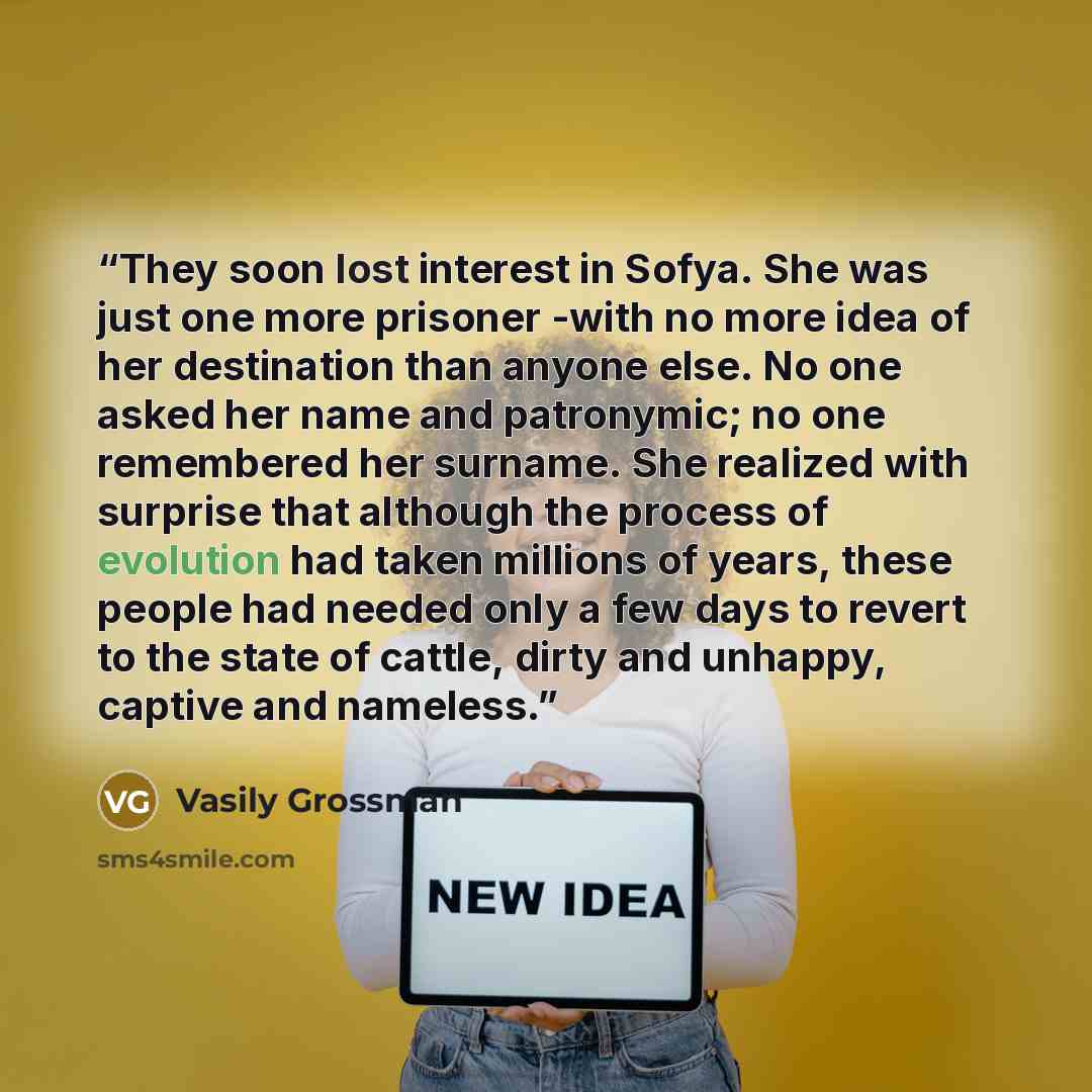“They soon lost interest in Sofya. She was just one more prisoner -with no more idea of her destination than anyone else. No one asked her name and patronymic; no one remembered her surname. She realized with surprise that although the process of evolution had taken millions of years, these people…” quote by Vasily Grossman