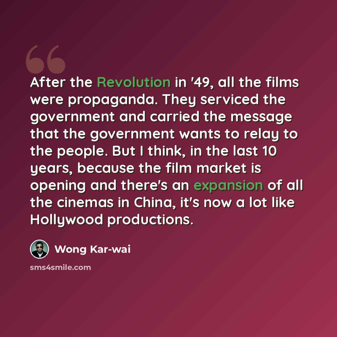 “After the Revolution in '49, all the films were propaganda. They serviced the government and carried the message that the government wants to relay to the people. But I think, in the last 10 years, because the film market is opening and there's an expansion of all the cinemas in China, it's now a…” quote by Wong Kar-wai