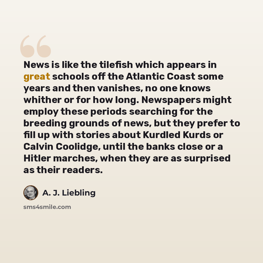 “News is like the tilefish which appears in great schools off the Atlantic Coast some years and then vanishes, no one knows whither or for how long. Newspapers might employ these periods searching for the breeding grounds of news, but they prefer to fill up with stories about Kurdled Kurds or…” quote by A. J. Liebling
