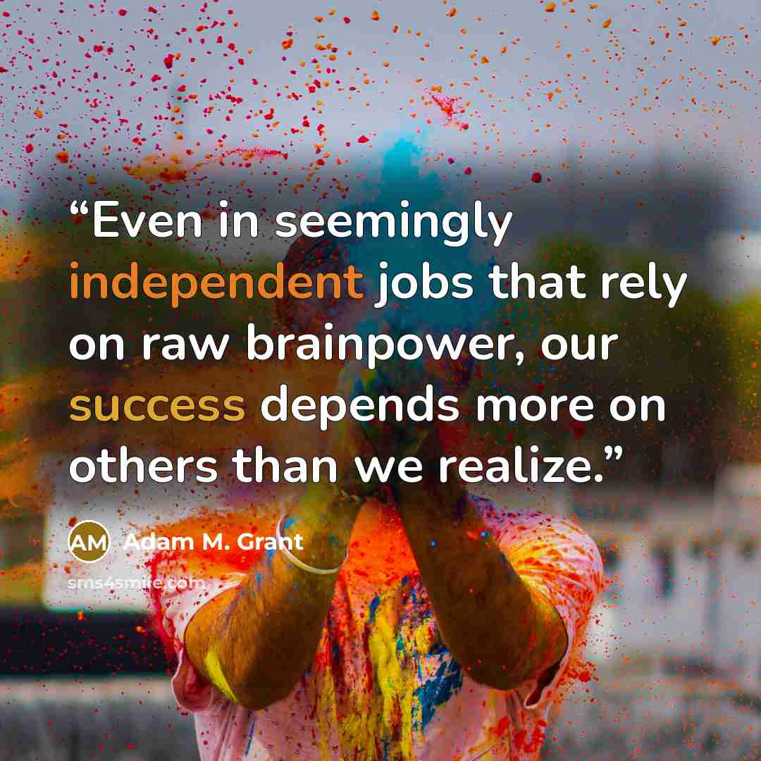 “Even in seemingly independent jobs that rely on raw brainpower, our success depends more on others than we realize.” quote by Adam M. Grant