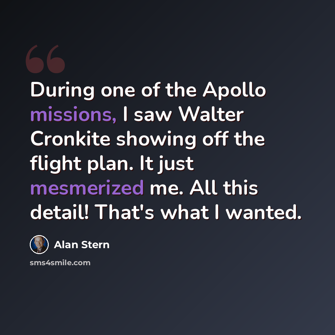 “During one of the Apollo missions, I saw Walter Cronkite showing off the flight plan. It just mesmerized me. All this detail! That's what I wanted.” quote by Alan Stern