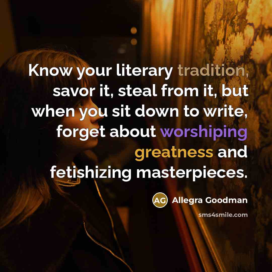 “Know your literary tradition, savor it, steal from it, but when you sit down to write, forget about worshiping greatness and fetishizing masterpieces.” quote by Allegra Goodman