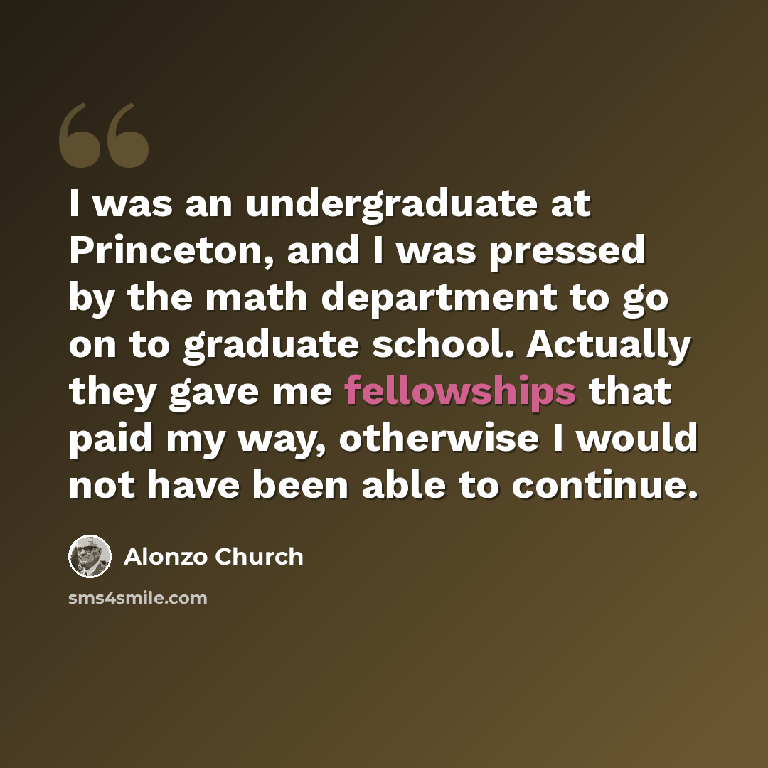 “I was an undergraduate at Princeton, and I was pressed by the math department to go on to graduate school. Actually they gave me fellowships that paid my way, otherwise I would not have been able to continue.” quote by Alonzo Church
