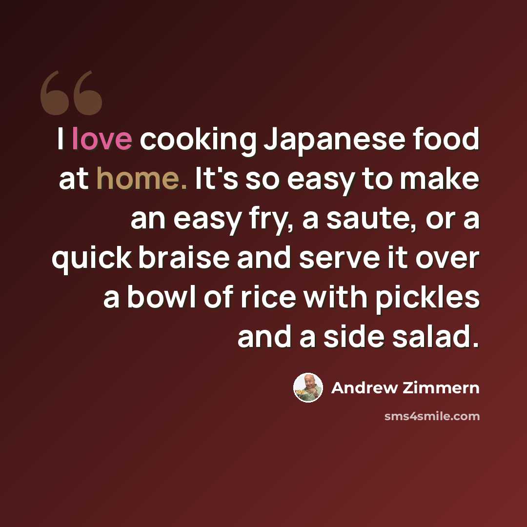 “I love cooking Japanese food at home. It's so easy to make an easy fry, a saute, or a quick braise and serve it over a bowl of rice with pickles and a side salad.” quote by Andrew Zimmern