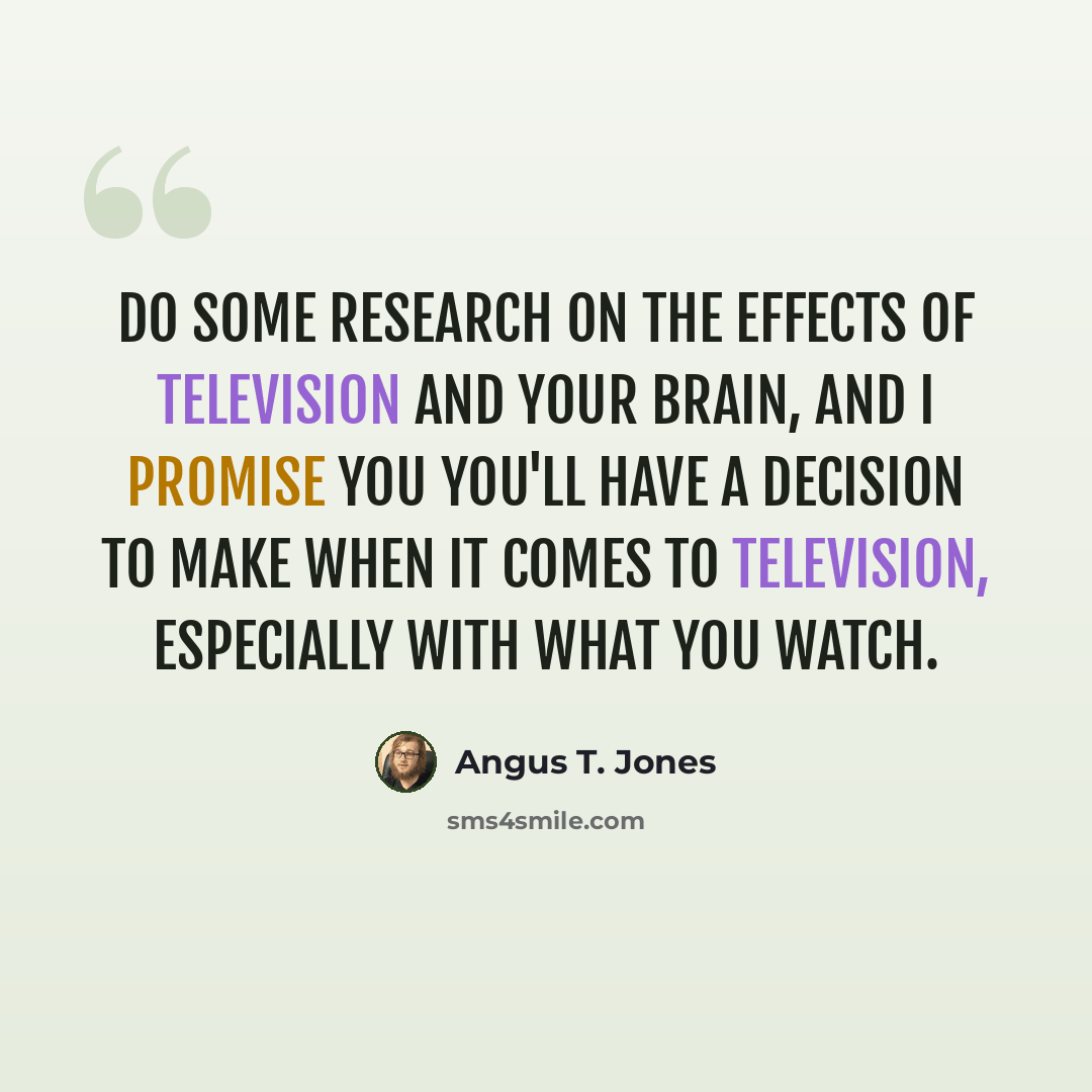 “Do some research on the effects of television and your brain, and I promise you you'll have a decision to make when it comes to television, especially with what you watch.” quote by Angus T. Jones