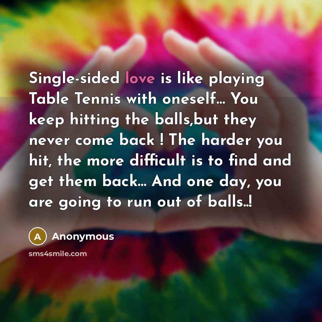 “Single-sided love is like playing Table Tennis with oneself… You keep hitting the balls,but they never come back ! The harder you hit, the more difficult is to find and get them back… And one day, you are going to run out of balls..!” quote by Anonymous