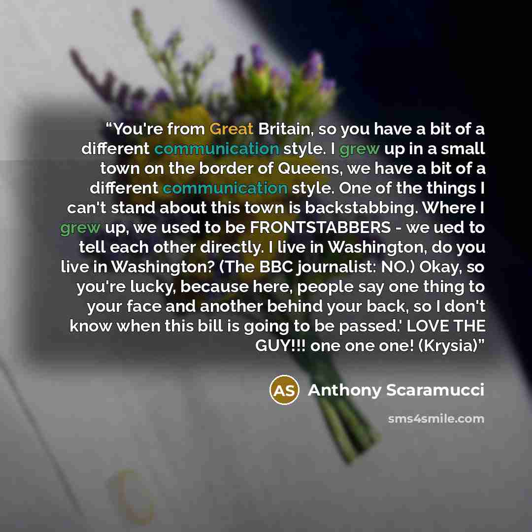 “You're from Great Britain, so you have a bit of a different communication style. I grew up in a small town on the border of Queens, we have a bit of a different communication style. One of the things I can't stand about this town is backstabbing. Where I grew up, we used to be FRONTSTABBERS - we…” quote by Anthony Scaramucci