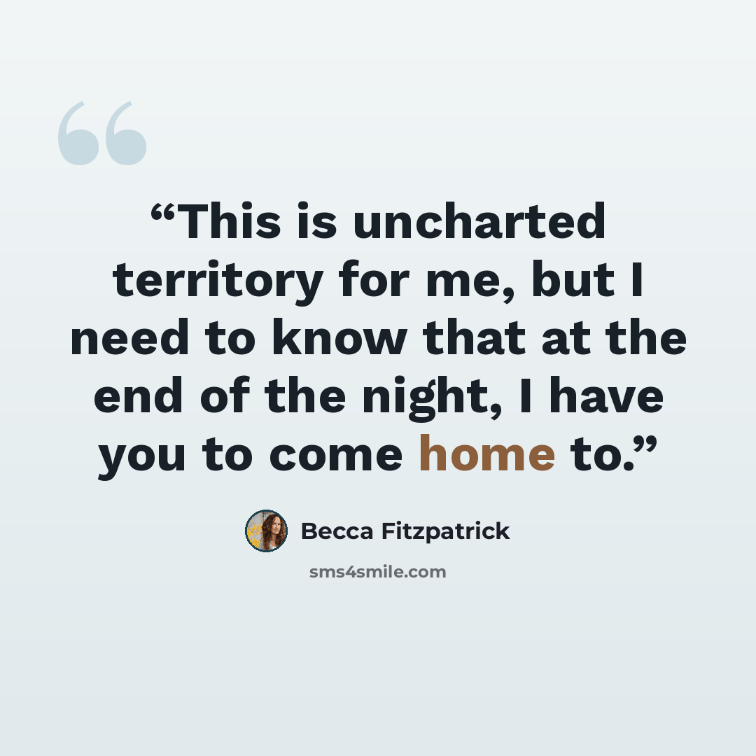 “This is uncharted territory for me, but I need to know that at the end of the night, I have you to come home to.” quote by Becca Fitzpatrick