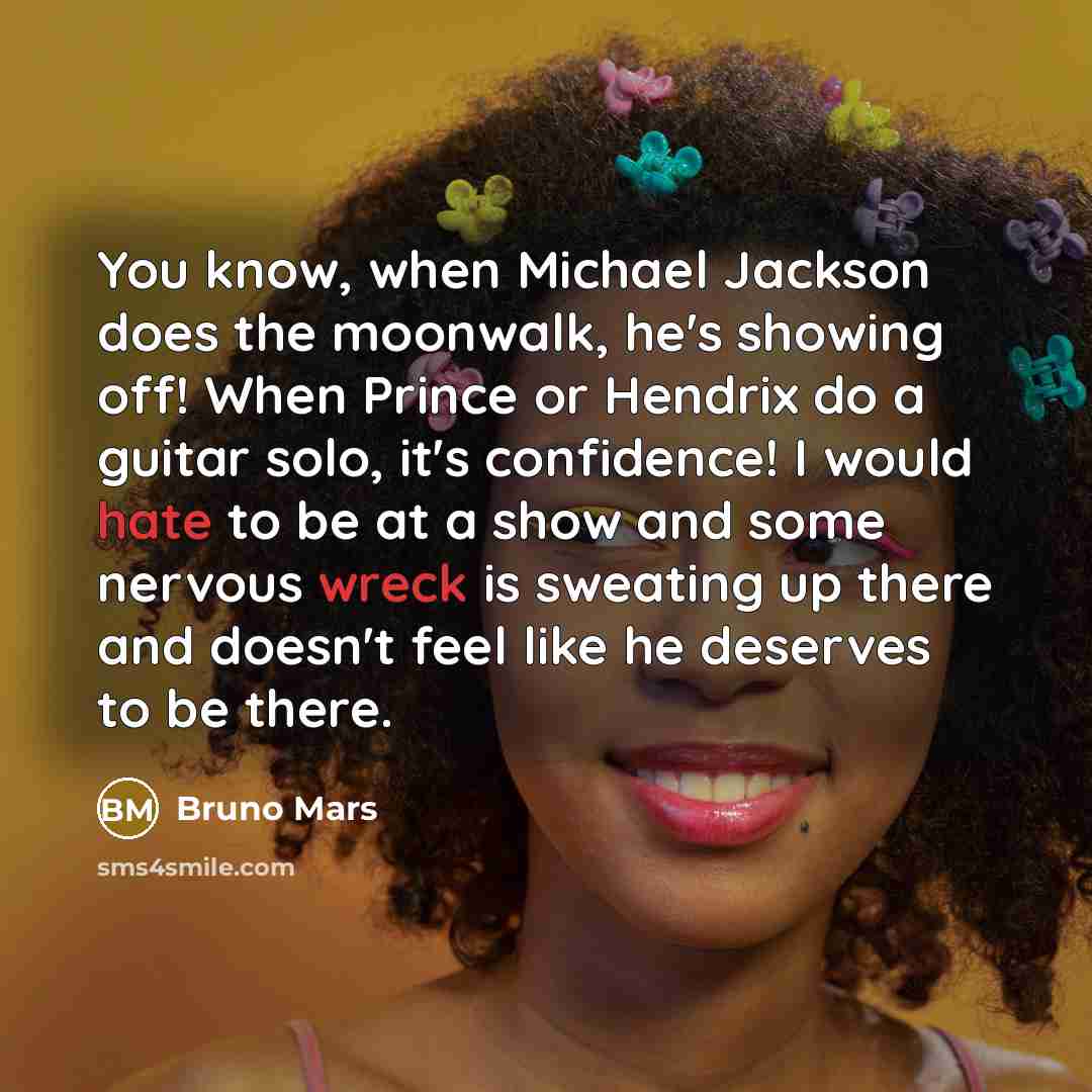 “You know, when Michael Jackson does the moonwalk, he's showing off! When Prince or Hendrix do a guitar solo, it's confidence! I would hate to be at a show and some nervous wreck is sweating up there and doesn't feel like he deserves to be there.” quote by Bruno Mars