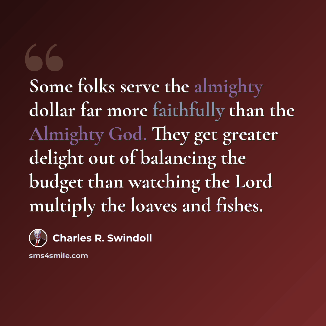“Some folks serve the almighty dollar far more faithfully than the Almighty God. They get greater delight out of balancing the budget than watching the Lord multiply the loaves and fishes.” quote by Charles R. Swindoll