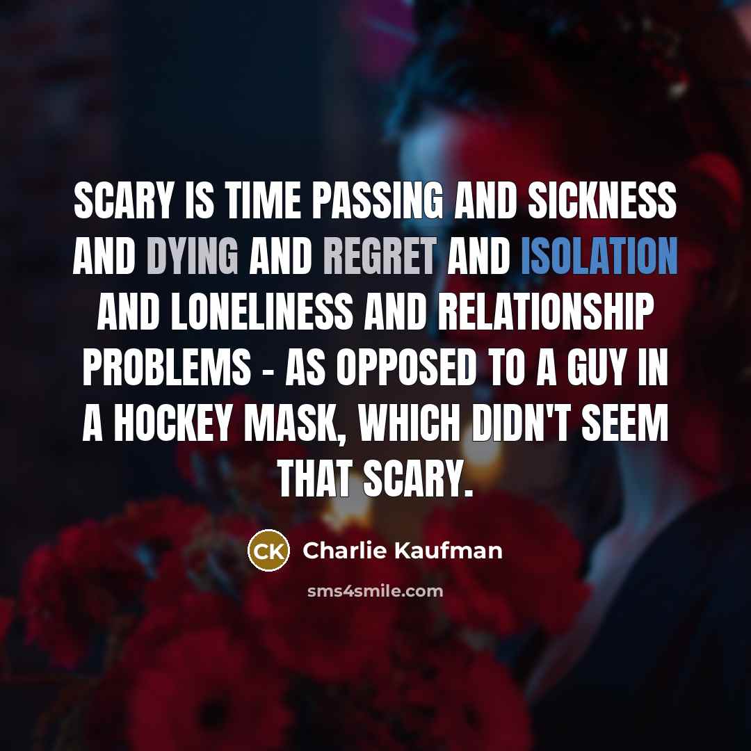 “Scary is time passing and sickness and dying and regret and isolation and loneliness and relationship problems - as opposed to a guy in a hockey mask, which didn't seem that scary.” quote by Charlie Kaufman