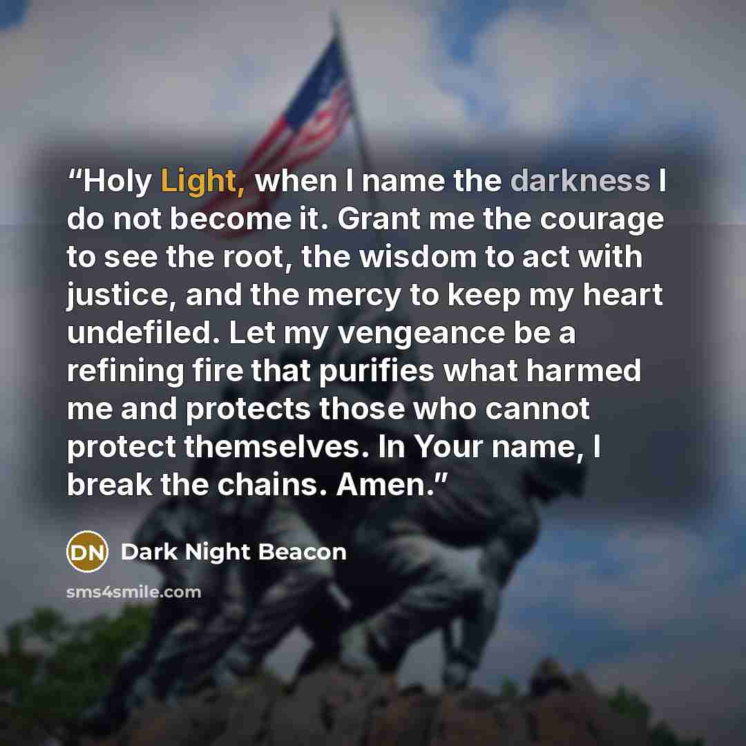 “Holy Light, when I name the darkness I do not become it. Grant me the courage to see the root, the wisdom to act with justice, and the mercy to keep my heart undefiled. Let my vengeance be a refining fire that purifies what harmed me and protects those who cannot protect themselves. In Your name…” quote by Dark Night Beacon