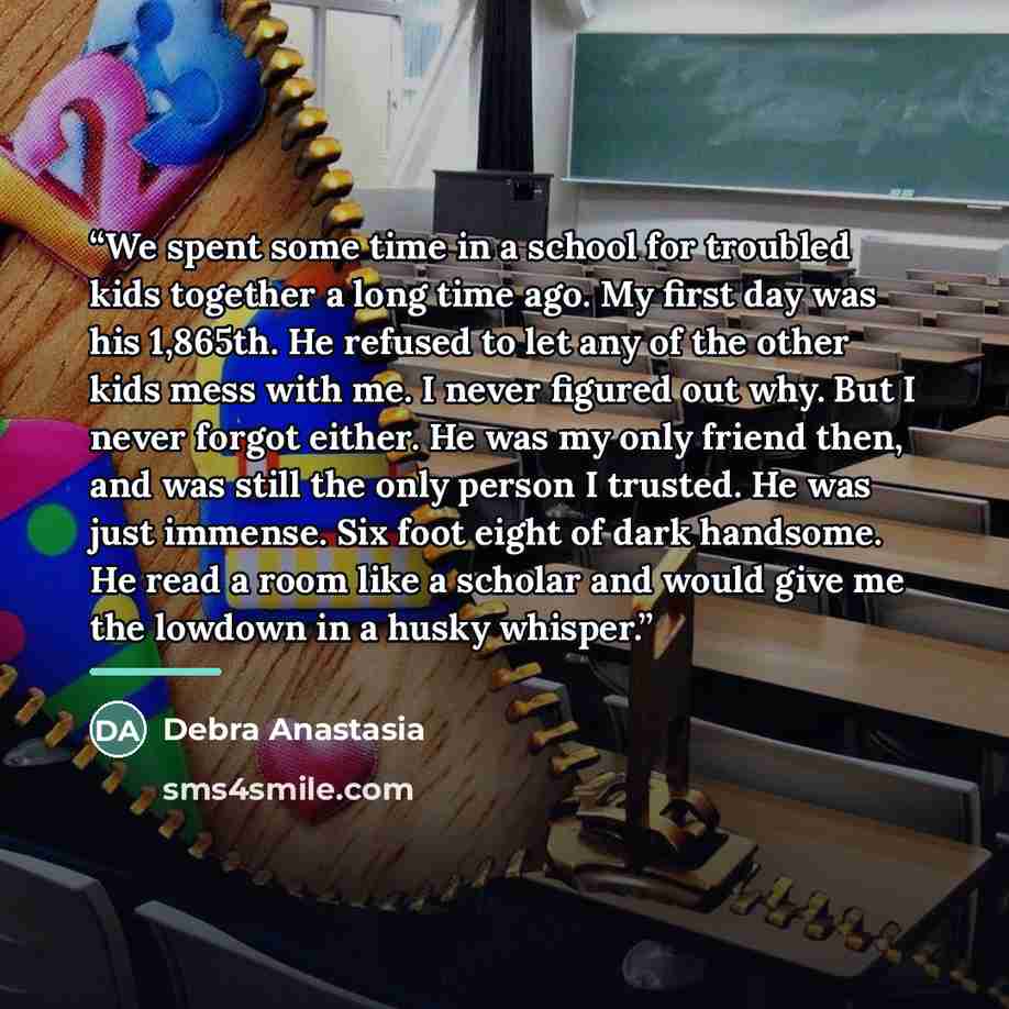 “We spent some time in a school for troubled kids together a long time ago. My first day was his 1,865th. He refused to let any of the other kids mess with me. I never figured out why. But I never forgot either. He was my only friend then, and was still the only person I trusted. He was just…” quote by Debra Anastasia