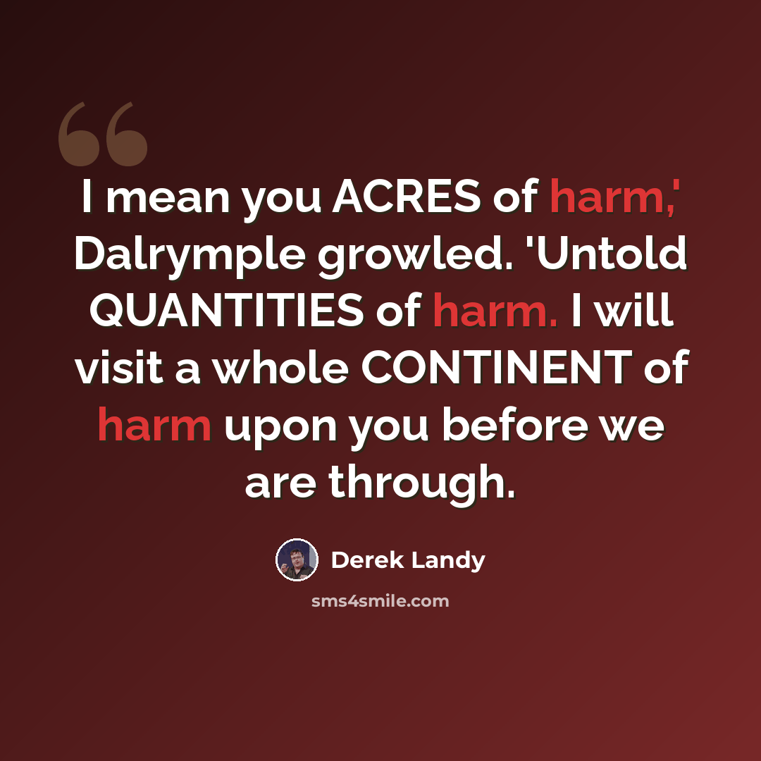 “I mean you ACRES of harm,' Dalrymple growled. 'Untold QUANTITIES of harm. I will visit a whole CONTINENT of harm upon you before we are through.” quote by Derek Landy