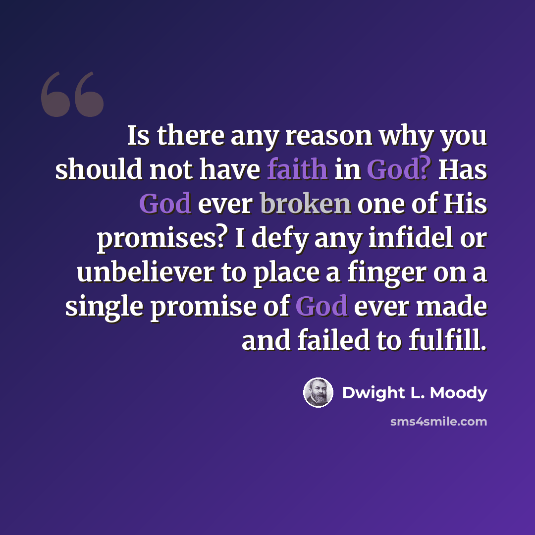“Is there any reason why you should not have faith in God? Has God ever broken one of His promises? I defy any infidel or unbeliever to place a finger on a single promise of God ever made and failed to fulfill.” quote by Dwight L. Moody